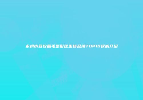 永州市四纹眉毛整形医生排名榜TOP10权威介绍