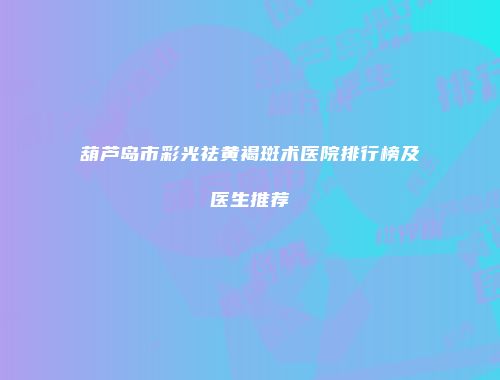 葫芦岛市彩光祛黄褐斑术医院排行榜及医生推荐