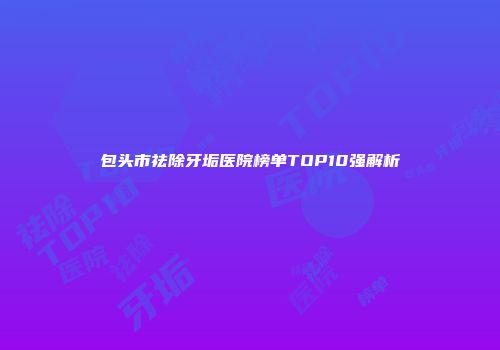 包头市祛除牙垢医院榜单TOP10强解析