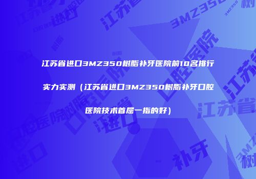 江苏省进口3MZ350树脂补牙医院前10名排行实力实测（江苏省进口3MZ350树脂补牙口腔医院技术首屈一指的好）