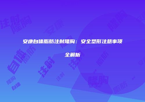 安康自体脂肪注射隆胸:安全塑形注意事项全解析