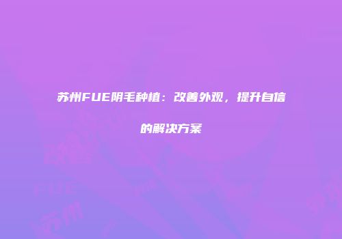 苏州FUE阴毛种植：改善外观，提升自信的解决方案