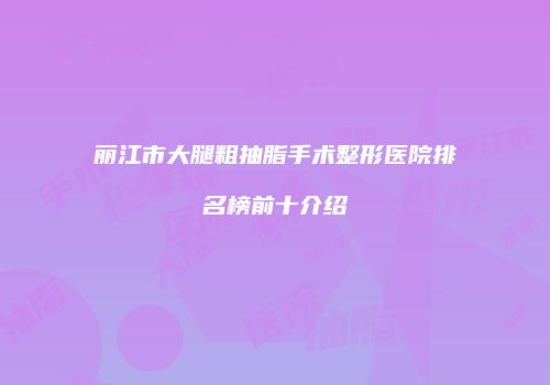丽江市大腿粗抽脂手术整形医院排名榜前十介绍