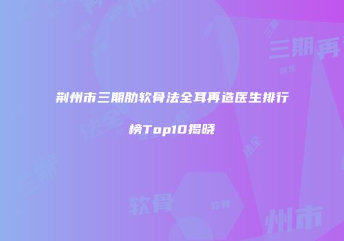 荆州市三期肋软骨法全耳再造医生排行榜Top10揭晓