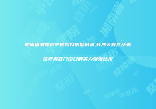 湖南省醴陵市中医院烧伤整形科,长沙芙蓉区泛美医疗美容门诊口碑实力强强比拼