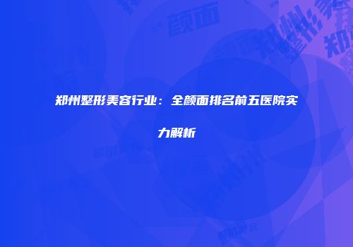 郑州整形美容行业：全颜面排名前五医院实力解析
