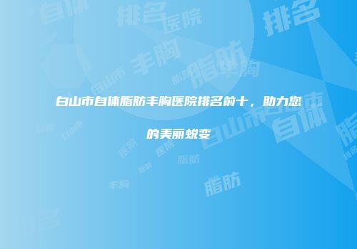 白山市自体脂肪丰胸医院排名前十，助力您的美丽蜕变