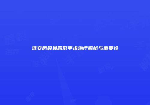 淮安唇裂鼻畸形手术治疗解析与重要性