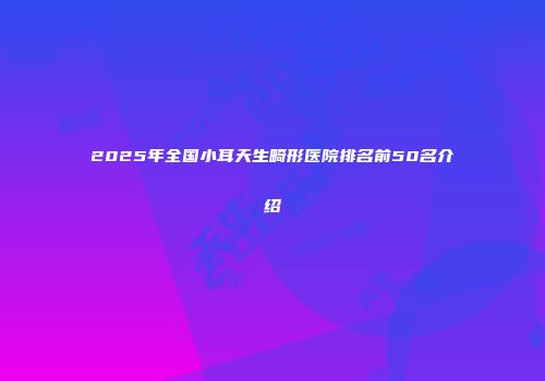 2025年全国小耳天生畸形医院排名前50名介绍