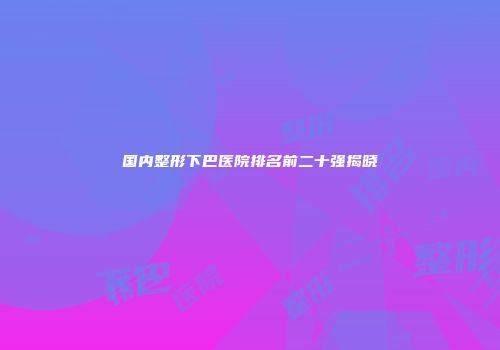 国内整形下巴医院排名前二十强揭晓