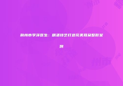 荆州市李萍医生：精湛技艺打造完美耳朵整形案例