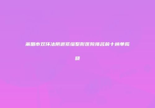 莆田市双环法阴道紧缩整形医院排名前十榜单揭晓