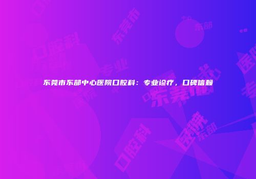 东莞市东部中心医院口腔科：专业诊疗，口碑信赖