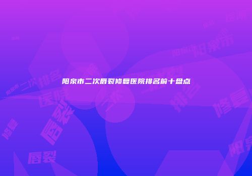阳泉市二次唇裂修复医院排名前十盘点