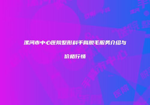 漯河市中心医院整形科手臂脱毛服务介绍与价格行情
