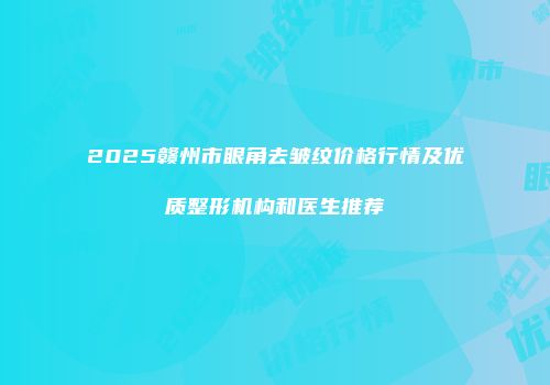 2025赣州市眼角去皱纹价格行情及优质整形机构和医生推荐