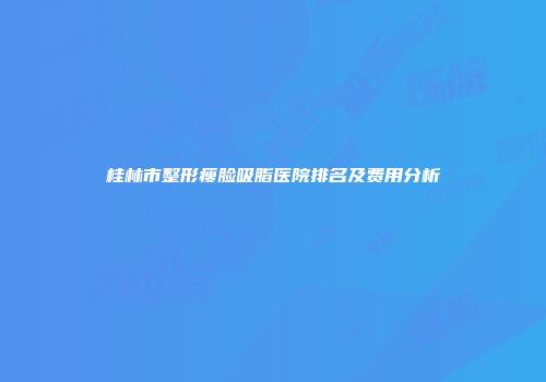 桂林市整形瘦脸吸脂医院排名及费用分析