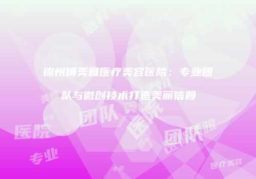 锦州博美雅医疗美容医院:专业团队与微创技术打造美丽信赖