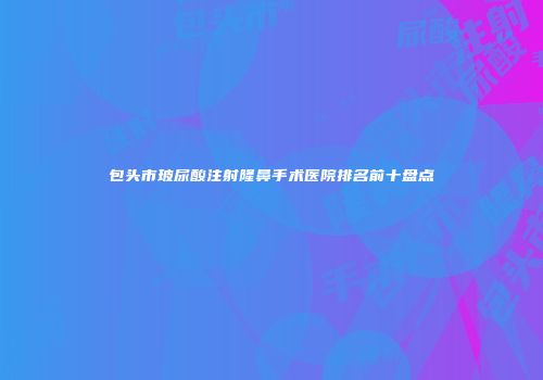 包头市玻尿酸注射隆鼻手术医院排名前十盘点