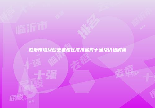 临沂市玻尿酸去痘疤医院排名前十强及价格解析