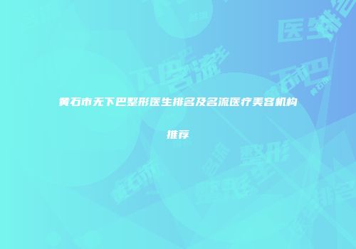 黄石市无下巴整形医生排名及名流医疗美容机构推荐