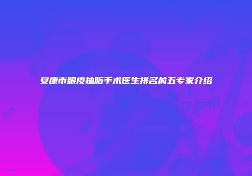 安康市眼皮抽脂手术医生排名前五专家介绍