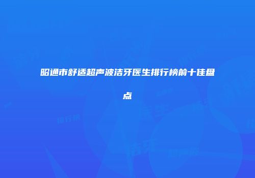 昭通市舒适超声波洁牙医生排行榜前十佳盘点