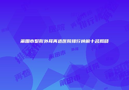 莆田市整形外耳再造医院排行榜前十名揭晓