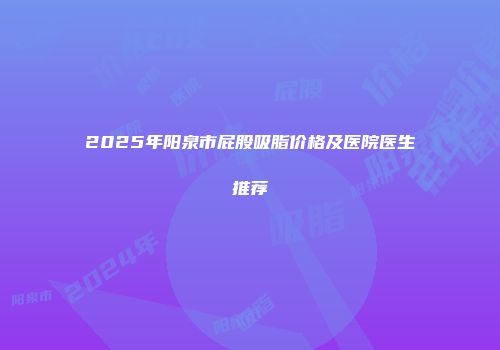 2025年阳泉市屁股吸脂价格及医院医生推荐