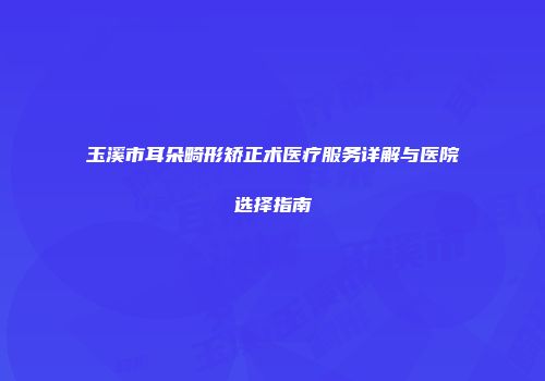玉溪市耳朵畸形矫正术医疗服务详解与医院选择指南