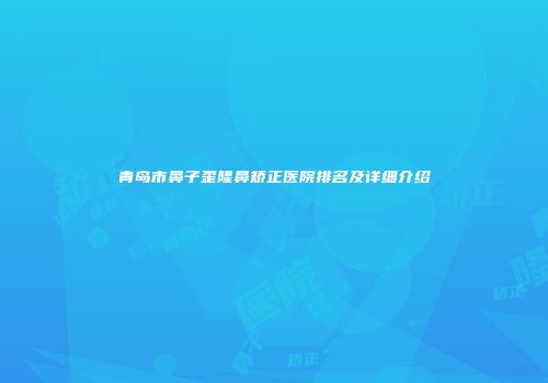青岛市鼻子歪隆鼻矫正医院排名及详细介绍