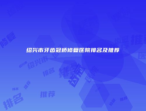 绍兴市牙齿冠桥修复医院排名及推荐