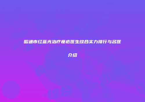 昭通市红蓝光治疗痤疮医生综合实力排行与名医介绍