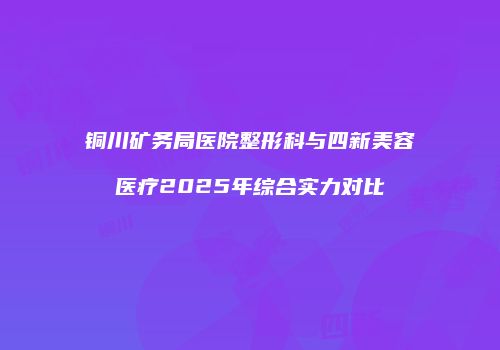 铜川矿务局医院整形科与四新美容医疗2025年综合实力对比