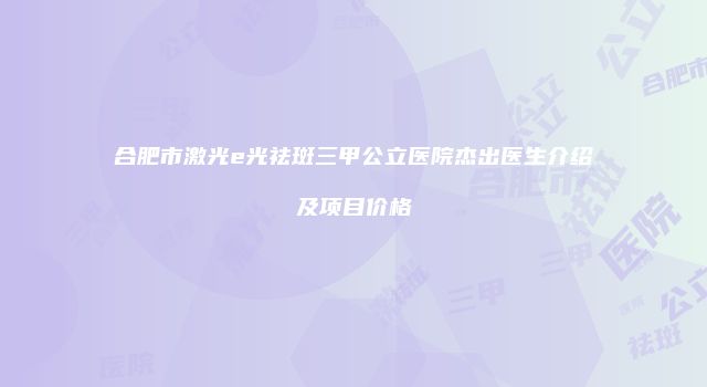 合肥市激光e光祛斑三甲公立医院杰出医生介绍及项目价格