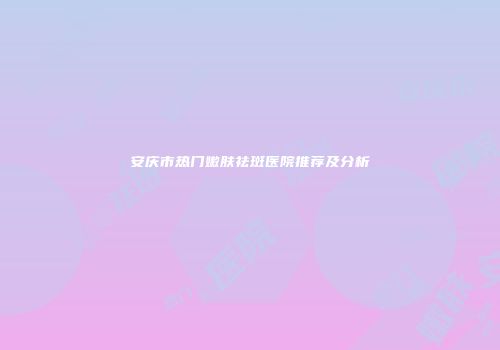 安庆市热门嫩肤祛斑医院推荐及分析