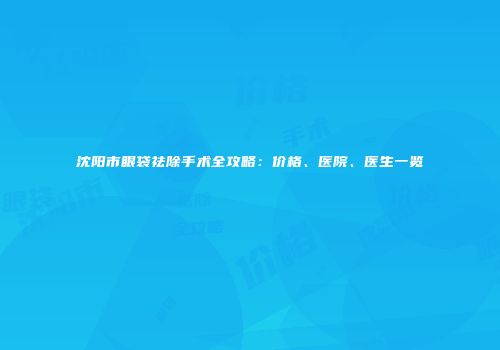 沈阳市眼袋祛除手术全攻略：价格、医院、医生一览