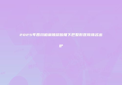2025年四川柏丽玻尿酸隆下巴整形医院排名出炉