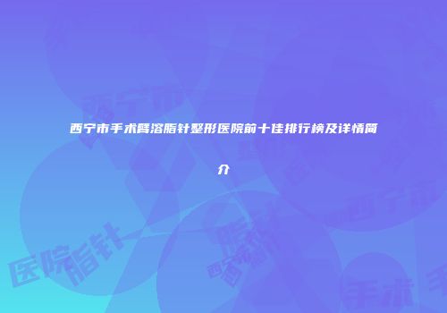 西宁市手术臂溶脂针整形医院前十佳排行榜及详情简介