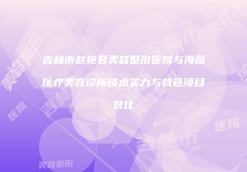 吉林市赵艳君美容整形医院与海茵医疗美容诊所技术实力与特色项目对比
