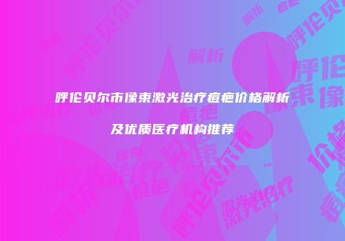 呼伦贝尔市像束激光治疗痘疤价格解析及优质医疗机构推荐
