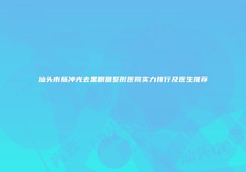 汕头市脉冲光去黑眼圈整形医院实力排行及医生推荐