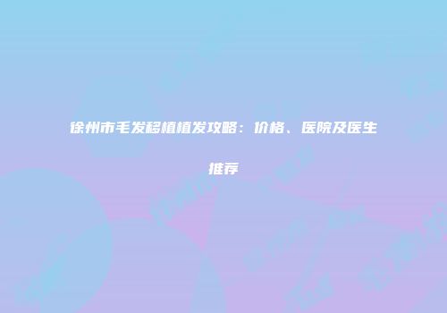 徐州市毛发移植植发攻略：价格、医院及医生推荐