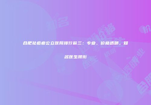合肥祛痘疤公立医院排行前三：专业、价格透明，知名医生领衔