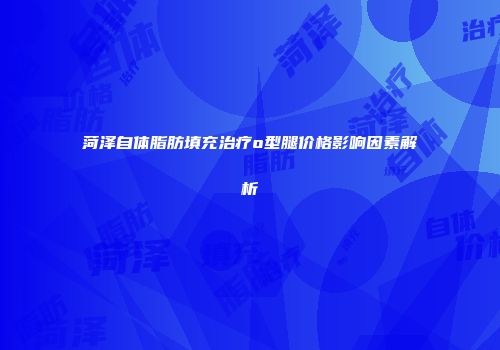 菏泽自体脂肪填充治疗o型腿价格影响因素解析