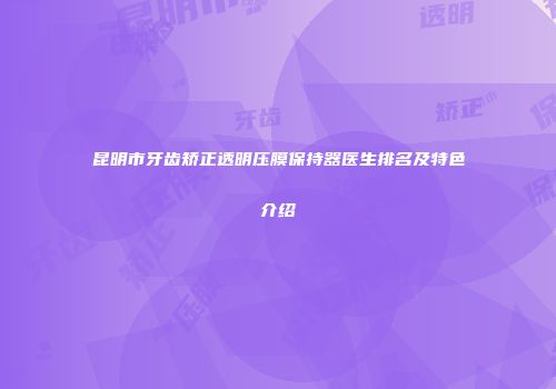 昆明市牙齿矫正透明压膜保持器医生排名及特色介绍