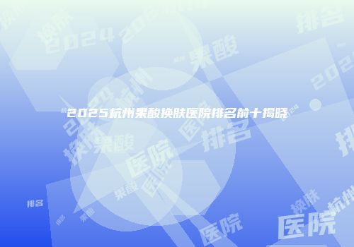 2025杭州果酸换肤医院排名前十揭晓