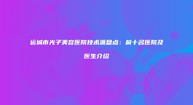 运城市光子美容医院技术派盘点：前十名医院及医生介绍