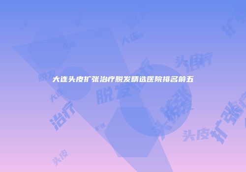 大连头皮扩张治疗脱发精选医院排名前五