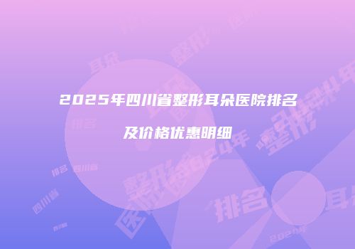 2025年四川省整形耳朵医院排名及价格优惠明细